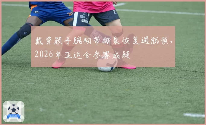 戴资颖手腕韧带撕裂恢复遇瓶颈，2026年亚运会参赛成疑