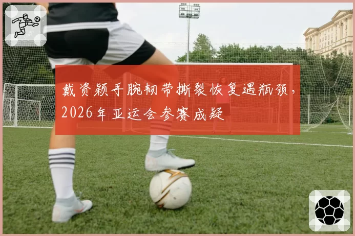 戴资颖手腕韧带撕裂恢复遇瓶颈，2026年亚运会参赛成疑