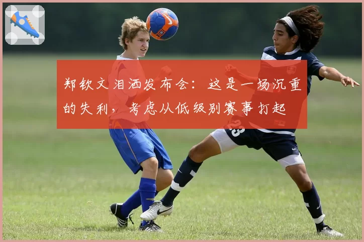 郑钦文泪洒发布会：这是一场沉重的失利，考虑从低级别赛事打起