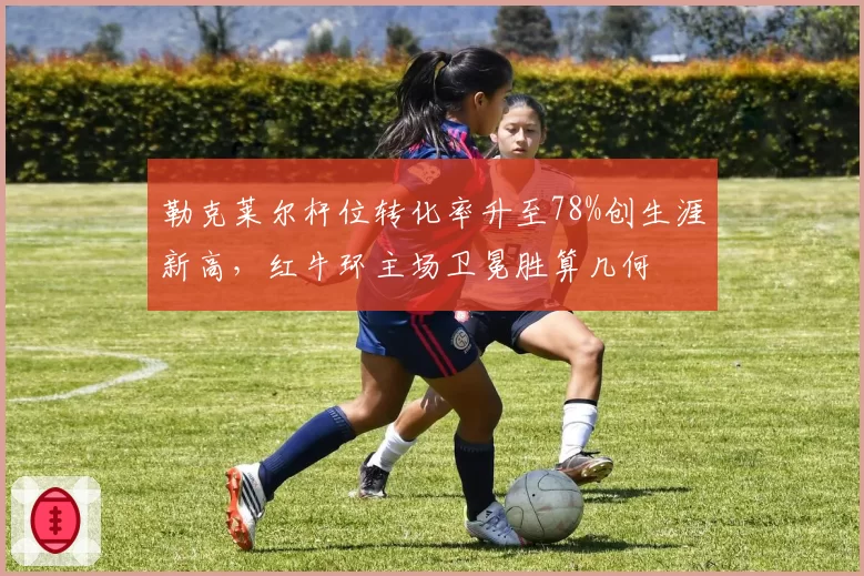 勒克莱尔杆位转化率升至78%创生涯新高,红牛环主场卫冕胜算几何