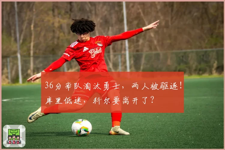 36分率队淘汰勇士，两人被驱逐！库里低迷，科尔要离开了？