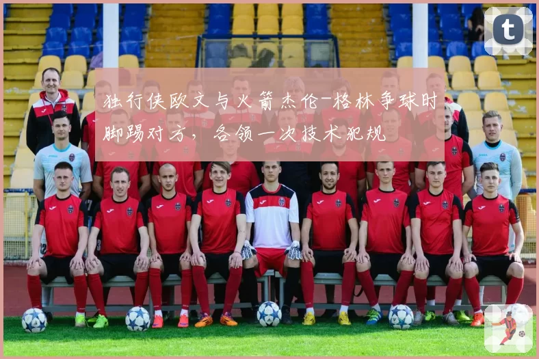 独行侠欧文与火箭杰伦-格林争球时脚踢对方，各领一次技术犯规