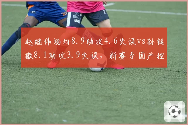 赵继伟场均8.9助攻4.6失误vs孙铭徽8.1助攻3.9失误,新赛季国产控卫稳定性之争__br_
