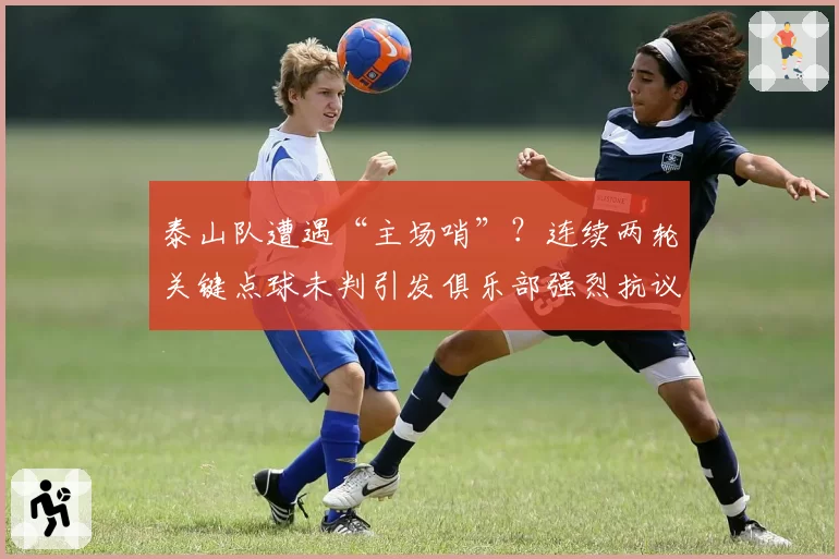 泰山队遭遇“主场哨”?连续两轮关键点球未判引发俱乐部强烈抗议