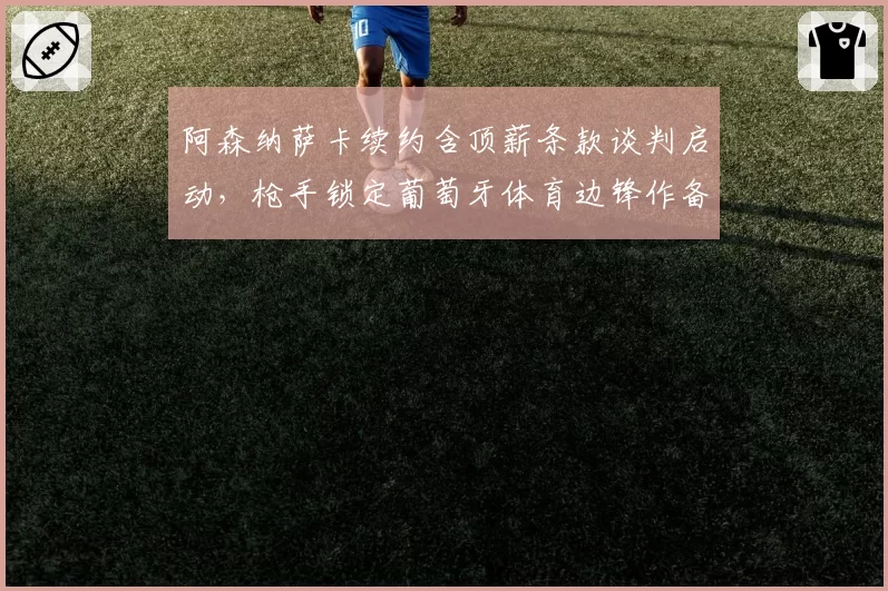 阿森纳萨卡续约含顶薪条款谈判启动,枪手锁定葡萄牙体育边锋作备选方案