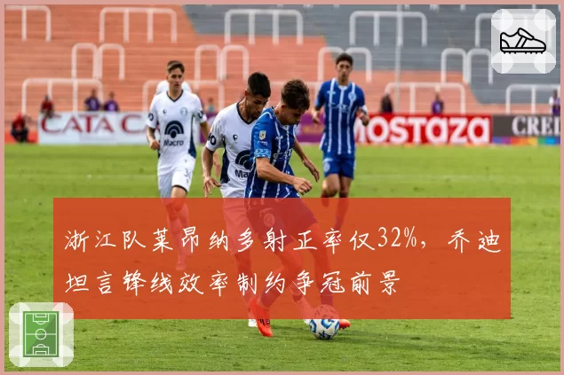 浙江队莱昂纳多射正率仅32%，乔迪坦言锋线效率制约争冠前景
