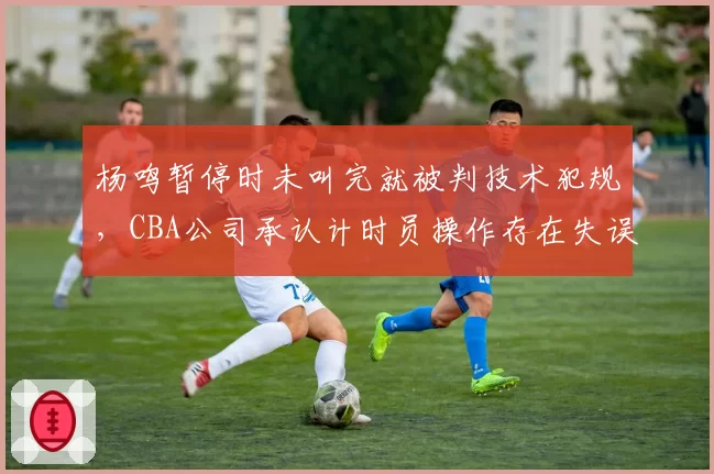 杨鸣暂停时未叫完就被判技术犯规,CBA公司承认计时员操作存在失误