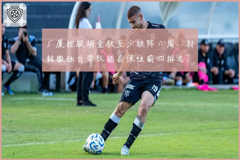广厦控股胡金秋至少缺阵六周，孙铭徽独自带队能否保住前四排名？