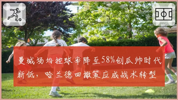 曼城场均控球率降至58%创瓜帅时代新低，哈兰德回撤策应成战术转型信号
